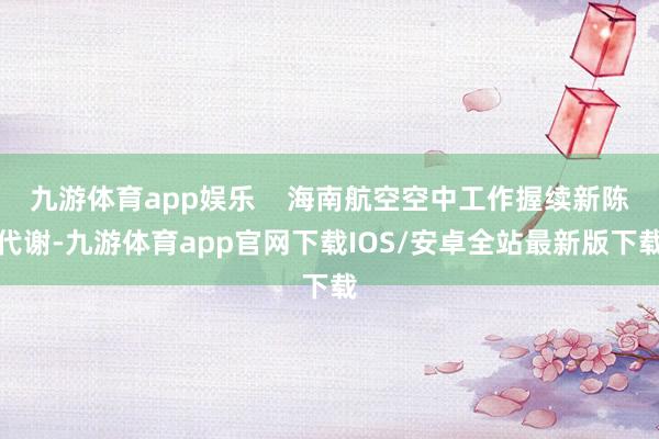 九游体育app娱乐    海南航空空中工作握续新陈代谢-九游体育app官网下载IOS/安卓全站最新版下载