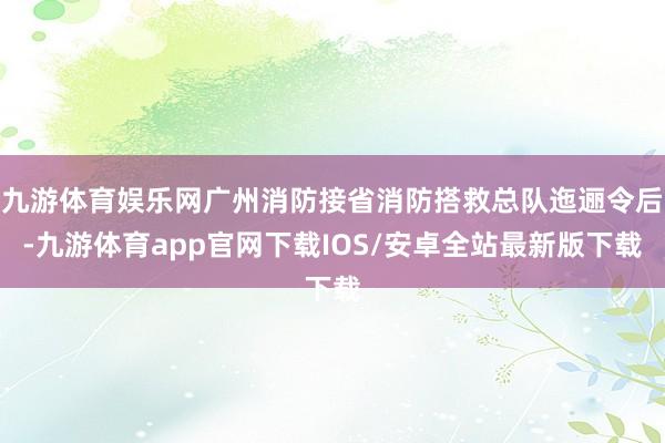九游体育娱乐网广州消防接省消防搭救总队迤逦令后-九游体育app官网下载IOS/安卓全站最新版下载