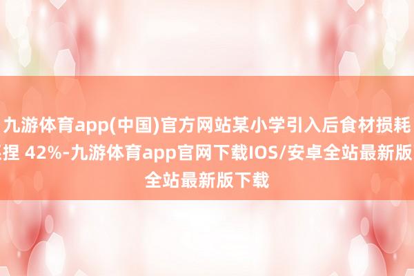 九游体育app(中国)官方网站某小学引入后食材损耗率诬捏 42%-九游体育app官网下载IOS/安卓全站最新版下载
