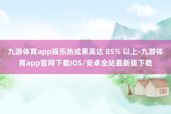 九游体育app娱乐热成果高达 85% 以上-九游体育app官网下载IOS/安卓全站最新版下载