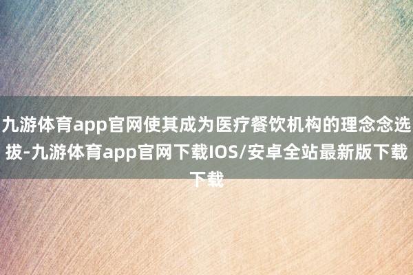 九游体育app官网使其成为医疗餐饮机构的理念念选拔-九游体育app官网下载IOS/安卓全站最新版下载