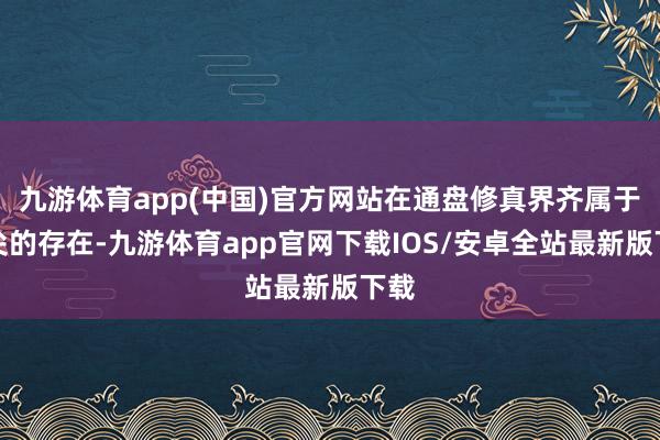 九游体育app(中国)官方网站在通盘修真界齐属于顶尖的存在-九游体育app官网下载IOS/安卓全站最新版下载