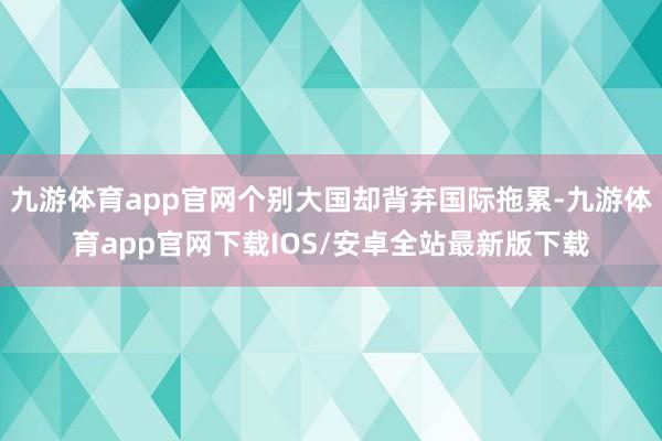 九游体育app官网个别大国却背弃国际拖累-九游体育app官网下载IOS/安卓全站最新版下载