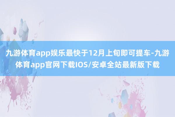 九游体育app娱乐最快于12月上旬即可提车-九游体育app官网下载IOS/安卓全站最新版下载