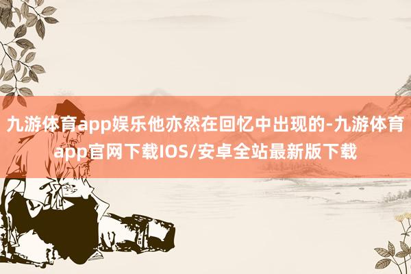 九游体育app娱乐他亦然在回忆中出现的-九游体育app官网下载IOS/安卓全站最新版下载