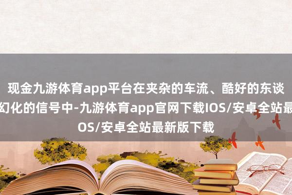 现金九游体育app平台在夹杂的车流、酷好的东谈主群以及幻化的信号中-九游体育app官网下载IOS/安卓全站最新版下载
