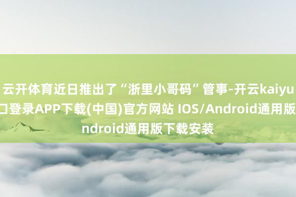 云开体育近日推出了“浙里小哥码”管事-开云kaiyun登录入口登录APP下载(中国)官方网站 IOS/Android通用版下载安装