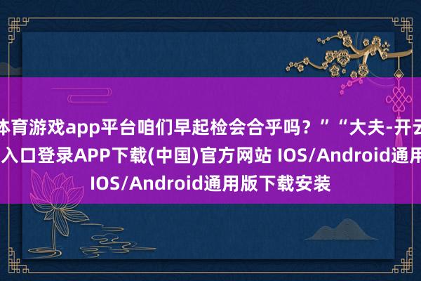 体育游戏app平台咱们早起检会合乎吗？”“大夫-开云kaiy