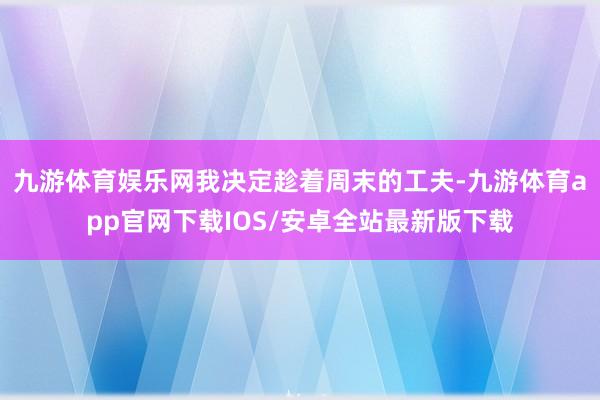 九游体育娱乐网我决定趁着周末的工夫-九游体育app官网下载IOS/安卓全站最新版下载