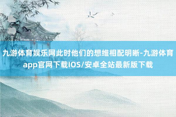 九游体育娱乐网此时他们的想维相配明晰-九游体育app官网下载IOS/安卓全站最新版下载