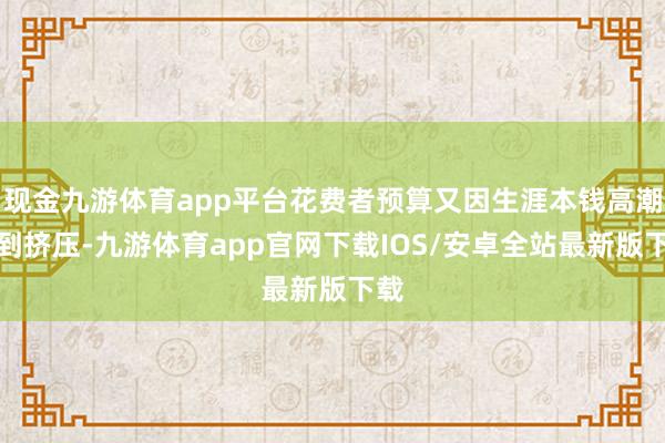 现金九游体育app平台花费者预算又因生涯本钱高潮受到挤压-九游体育app官网下载IOS/安卓全站最新版下载