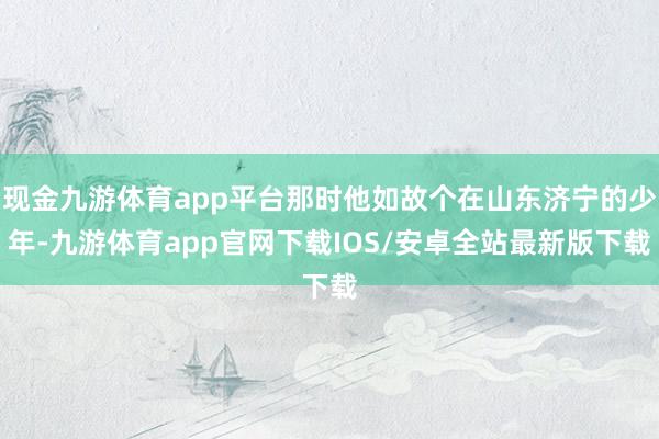 现金九游体育app平台那时他如故个在山东济宁的少年-九游体育app官网下载IOS/安卓全站最新版下载