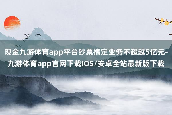 现金九游体育app平台钞票搞定业务不超越5亿元-九游体育app官网下载IOS/安卓全站最新版下载
