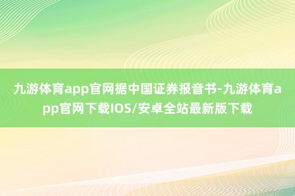 九游体育app官网　　据中国证券报音书-九游体育app官网下载IOS/安卓全站最新版下载