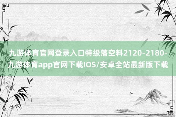 九游体育官网登录入口特级落空料2120-2180-九游体育app官网下载IOS/安卓全站最新版下载