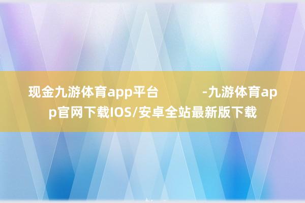 现金九游体育app平台            -九游体育app官网下载IOS/安卓全站最新版下载