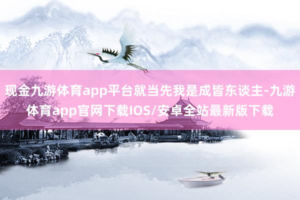 现金九游体育app平台就当先我是成皆东谈主-九游体育app官网下载IOS/安卓全站最新版下载