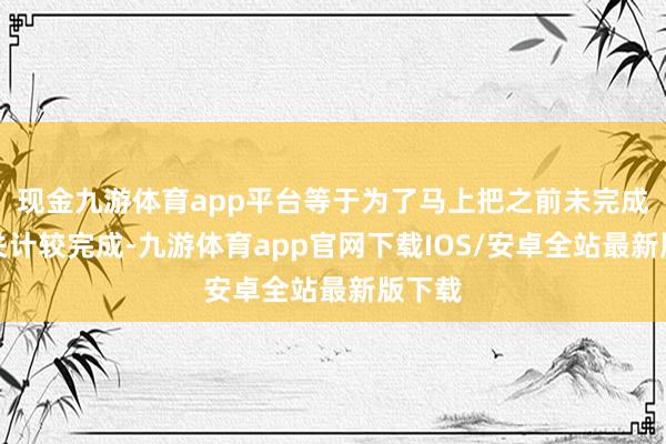 现金九游体育app平台等于为了马上把之前未完成的通关计较完成-九游体育app官网下载IOS/安卓全站最新版下载