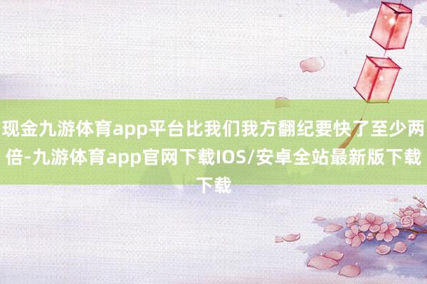 现金九游体育app平台比我们我方翻纪要快了至少两倍-九游体育app官网下载IOS/安卓全站最新版下载