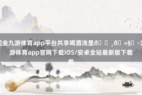 现金九游体育app平台共享喝酒浅显🍸🫧✨-九游体育app官网下载IOS/安卓全站最新版下载