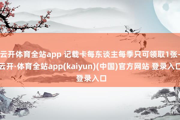 云开体育全站app 记载卡每东谈主每季只可领取1张-云开·体育全站app(kaiyun)(中国)官方网站 登录入口