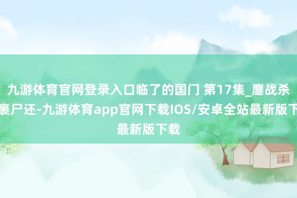 九游体育官网登录入口临了的国门 第17集_鏖战杀敌裹尸还-九游体育app官网下载IOS/安卓全站最新版下载