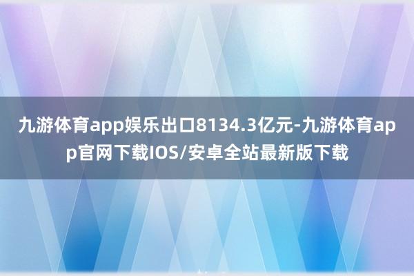 九游体育app娱乐出口8134.3亿元-九游体育app官网下载IOS/安卓全站最新版下载