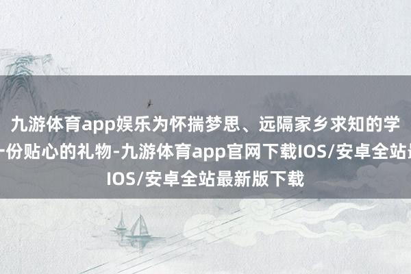 九游体育app娱乐为怀揣梦思、远隔家乡求知的学子们奉上一份贴心的礼物-九游体育app官网下载IOS/安卓全站最新版下载