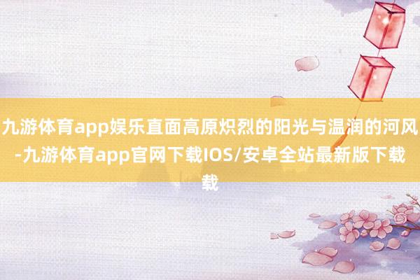 九游体育app娱乐直面高原炽烈的阳光与温润的河风-九游体育app官网下载IOS/安卓全站最新版下载