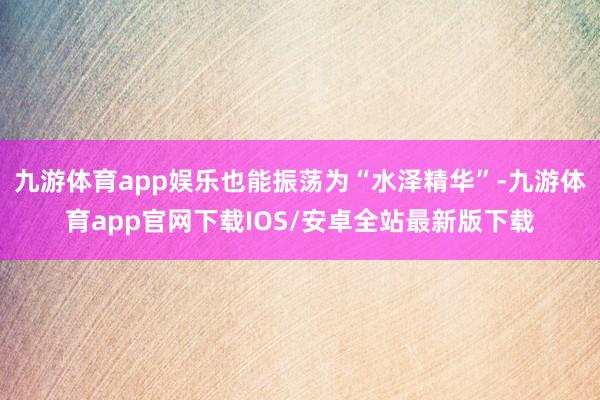 九游体育app娱乐也能振荡为“水泽精华”-九游体育app官网下载IOS/安卓全站最新版下载