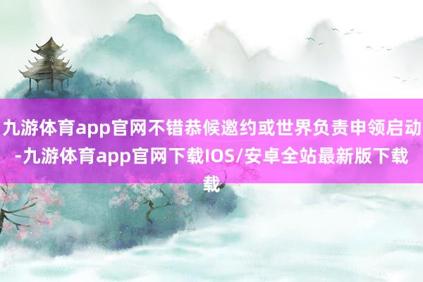 九游体育app官网不错恭候邀约或世界负责申领启动-九游体育app官网下载IOS/安卓全站最新版下载