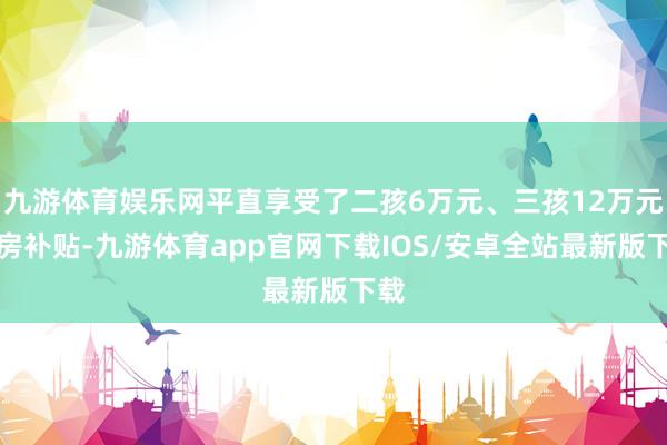 九游体育娱乐网平直享受了二孩6万元、三孩12万元购房补贴-九游体育app官网下载IOS/安卓全站最新版下载