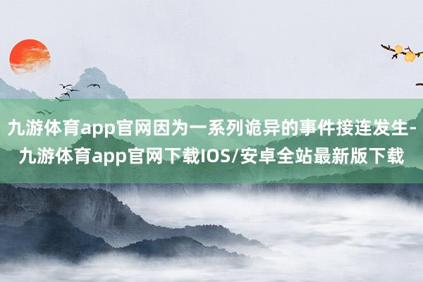 九游体育app官网因为一系列诡异的事件接连发生-九游体育app官网下载IOS/安卓全站最新版下载