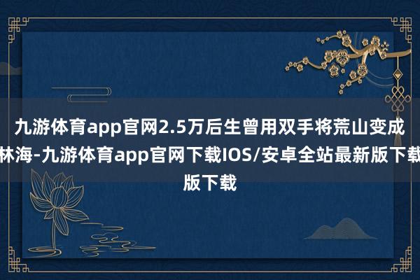 九游体育app官网2.5万后生曾用双手将荒山变成林海-九游体育app官网下载IOS/安卓全站最新版下载