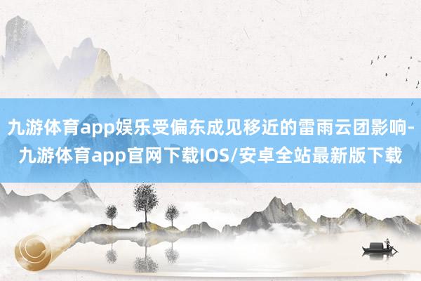 九游体育app娱乐受偏东成见移近的雷雨云团影响-九游体育app官网下载IOS/安卓全站最新版下载