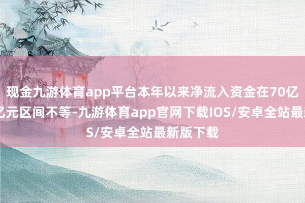 现金九游体育app平台本年以来净流入资金在70亿元～87亿元区间不等-九游体育app官网下载IOS/安卓全站最新版下载