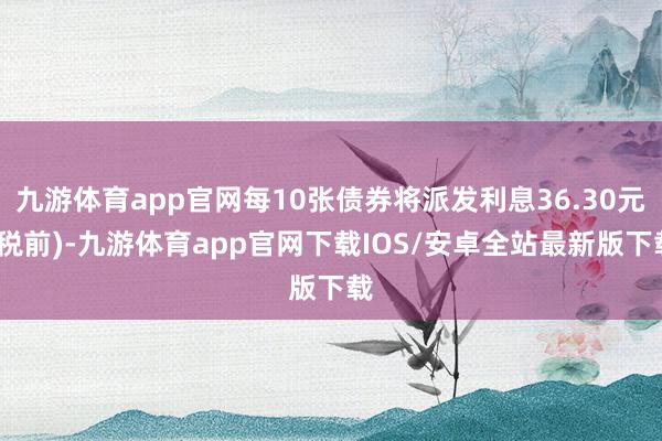 九游体育app官网每10张债券将派发利息36.30元(税前)-九游体育app官网下载IOS/安卓全站最新版下载