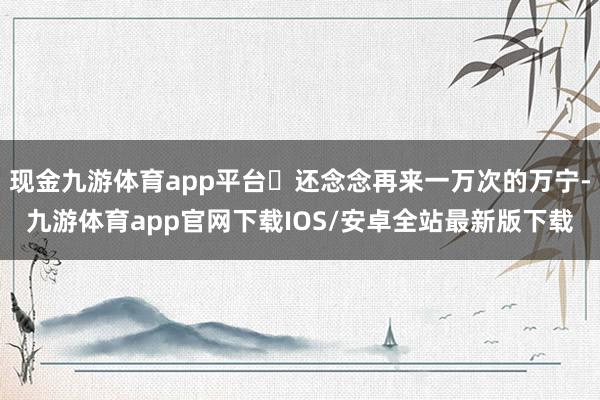 现金九游体育app平台✨还念念再来一万次的万宁-九游体育app官网下载IOS/安卓全站最新版下载