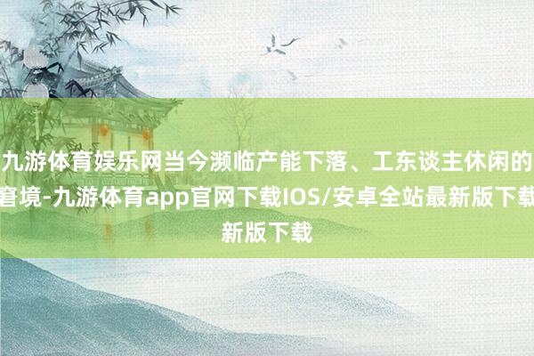 九游体育娱乐网当今濒临产能下落、工东谈主休闲的窘境-九游体育app官网下载IOS/安卓全站最新版下载