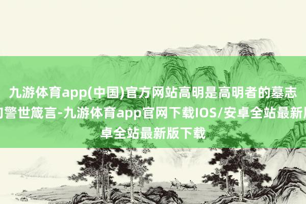 九游体育app(中国)官方网站高明是高明者的墓志铭这句警世箴言-九游体育app官网下载IOS/安卓全站最新版下载