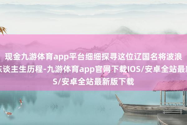 现金九游体育app平台细细探寻这位辽国名将波浪壮阔的东谈主生历程-九游体育app官网下载IOS/安卓全站最新版下载