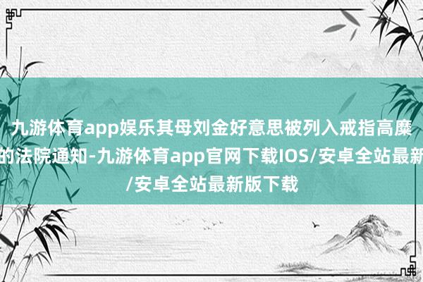 九游体育app娱乐其母刘金好意思被列入戒指高糜费名单的法院通知-九游体育app官网下载IOS/安卓全站最新版下载