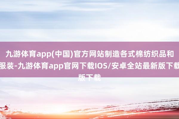九游体育app(中国)官方网站制造各式棉纺织品和服装-九游体育app官网下载IOS/安卓全站最新版下载