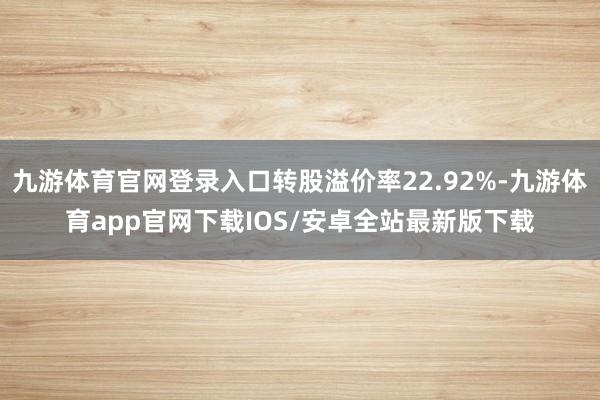 九游体育官网登录入口转股溢价率22.92%-九游体育app官网下载IOS/安卓全站最新版下载