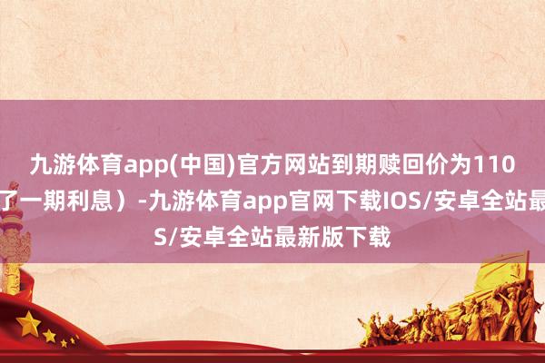 九游体育app(中国)官方网站到期赎回价为110元(含临了一期利息)-九游体育app官网下载IOS/安卓全站最新版下载