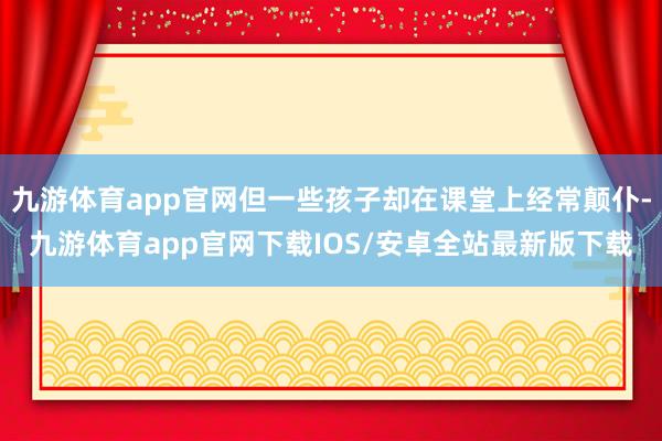 九游体育app官网但一些孩子却在课堂上经常颠仆-九游体育app官网下载IOS/安卓全站最新版下载