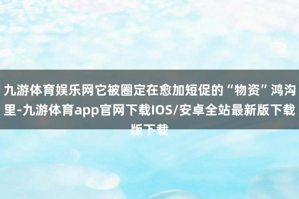 九游体育娱乐网它被圈定在愈加短促的“物资”鸿沟里-九游体育app官网下载IOS/安卓全站最新版下载