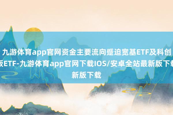 九游体育app官网资金主要流向蹙迫宽基ETF及科创板ETF-九游体育app官网下载IOS/安卓全站最新版下载