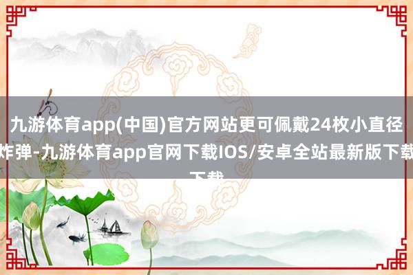 九游体育app(中国)官方网站更可佩戴24枚小直径炸弹-九游体育app官网下载IOS/安卓全站最新版下载