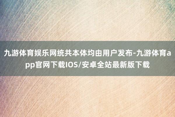 九游体育娱乐网统共本体均由用户发布-九游体育app官网下载IOS/安卓全站最新版下载
